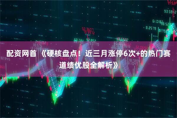 配资网首 《硬核盘点!近三月涨停6次+的热门赛道绩优股全解析》