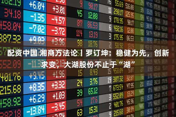 配资中国 湘商方法论丨罗订坤：稳健为先，创新求变，大湖股份不止于“湖”