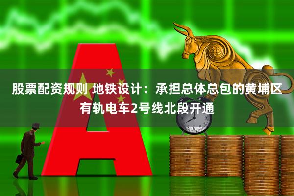 股票配资规则 地铁设计：承担总体总包的黄埔区有轨电车2号线北段开通
