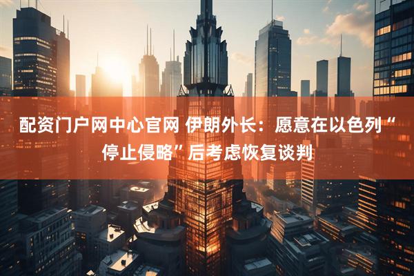 配资门户网中心官网 伊朗外长:愿意在以色列“停止侵略”后考虑恢复谈判