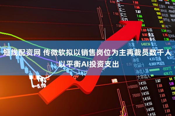 短线配资网 传微软拟以销售岗位为主再裁员数千人 以平衡AI投资支出