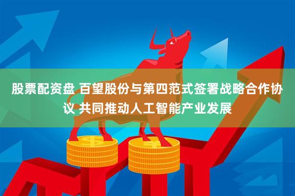 股票配资盘 百望股份与第四范式签署战略合作协议 共同推动人工智能产业发展