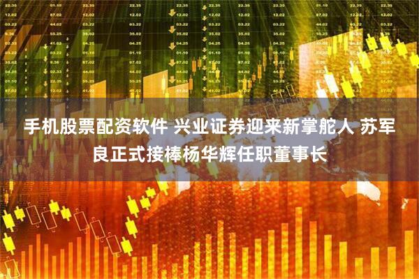手机股票配资软件 兴业证券迎来新掌舵人 苏军良正式接棒杨华辉任职董事长