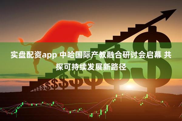 实盘配资app 中哈国际产教融合研讨会启幕 共探可持续发展新路径