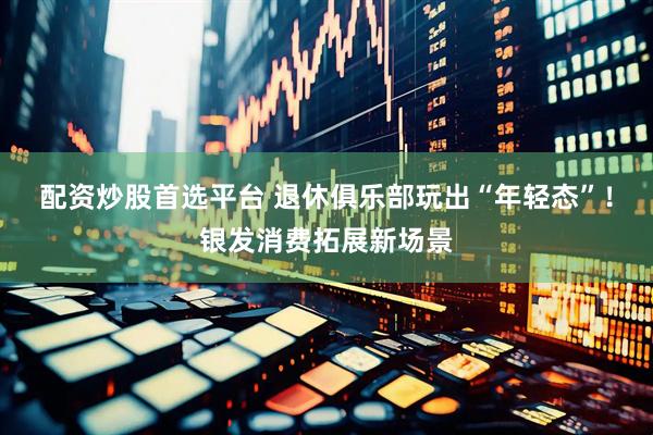 配资炒股首选平台 退休俱乐部玩出“年轻态”！银发消费拓展新场景
