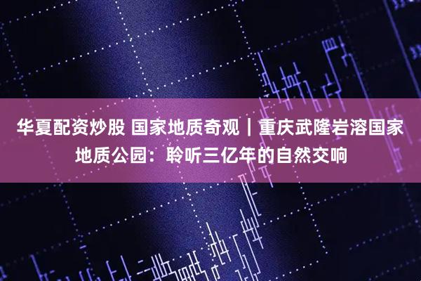 华夏配资炒股 国家地质奇观｜重庆武隆岩溶国家地质公园：聆听三亿年的自然交响