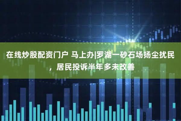 在线炒股配资门户 马上办|罗湖一砂石场扬尘扰民 ，居民投诉半年多未改善