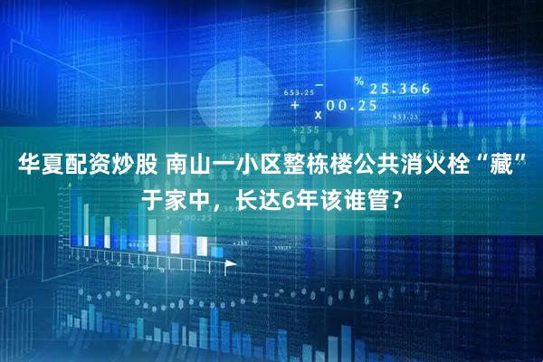 华夏配资炒股 南山一小区整栋楼公共消火栓“藏”于家中，长达6年该谁管？