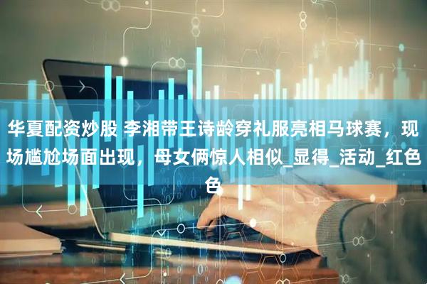 华夏配资炒股 李湘带王诗龄穿礼服亮相马球赛，现场尴尬场面出现，母女俩惊人相似_显得_活动_红色