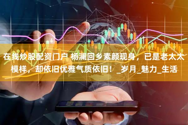 在线炒股配资门户 杨澜回乡素颜现身，已是老太太模样，却依旧优雅气质依旧！_岁月_魅力_生活