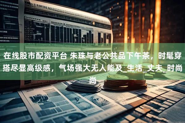 在线股市配资平台 朱珠与老公共品下午茶,时髦穿搭尽显高级感,气场强大无人能及_生活_丈夫_时尚