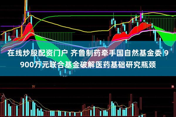 在线炒股配资门户 齐鲁制药牵手国自然基金委 9900万元联合基金破解医药基础研究瓶颈