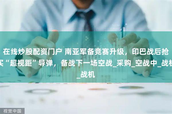 在线炒股配资门户 南亚军备竞赛升级，印巴战后抢买“超视距”导弹，备战下一场空战_采购_空战中_战机