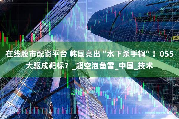 在线股市配资平台 韩国亮出“水下杀手锏”！055大驱成靶标？_超空泡鱼雷_中国_技术