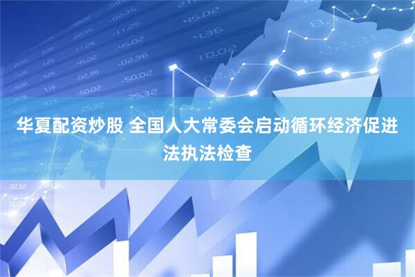华夏配资炒股 全国人大常委会启动循环经济促进法执法检查