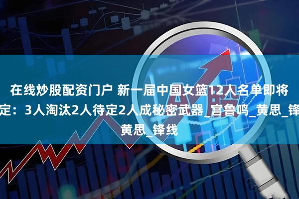 在线炒股配资门户 新一届中国女篮12人名单即将确定：3人淘汰2人待定2人成秘密武器_宫鲁鸣_黄思_锋线
