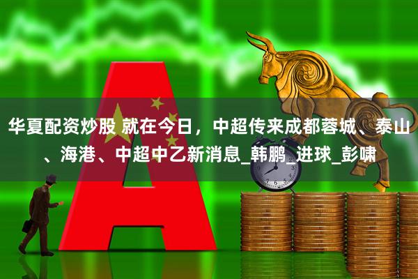 华夏配资炒股 就在今日，中超传来成都蓉城、泰山、海港、中超中乙新消息_韩鹏_进球_彭啸