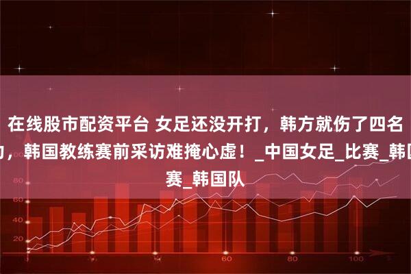 在线股市配资平台 女足还没开打,韩方就伤了四名主力,韩国教练赛前采访难掩心虚!_中国女足_比赛_韩国队