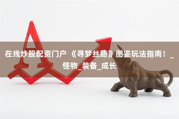 在线炒股配资门户 《寻梦丝路》图鉴玩法指南！_怪物_装备_成长