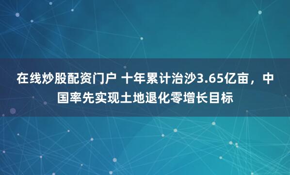在线炒股配资门户 十年累计治沙3.65亿亩，中国率先实现土地退化零增长目标
