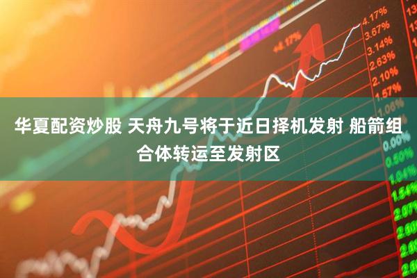 华夏配资炒股 天舟九号将于近日择机发射 船箭组合体转运至发射区