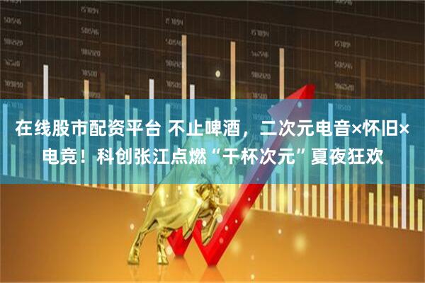 在线股市配资平台 不止啤酒，二次元电音×怀旧×电竞！科创张江点燃“干杯次元”夏夜狂欢