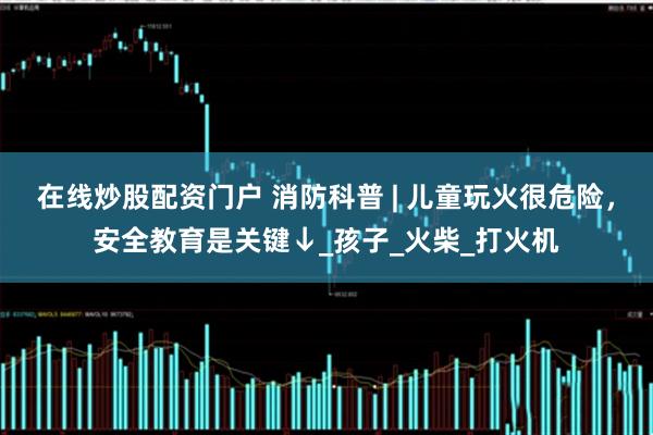 在线炒股配资门户 消防科普 | 儿童玩火很危险，安全教育是关键↓_孩子_火柴_打火机
