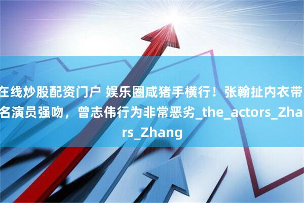 在线炒股配资门户 娱乐圈咸猪手横行!张翰扯内衣带,著名演员强吻,曾志伟行为非常恶劣_the_actors_Zhang