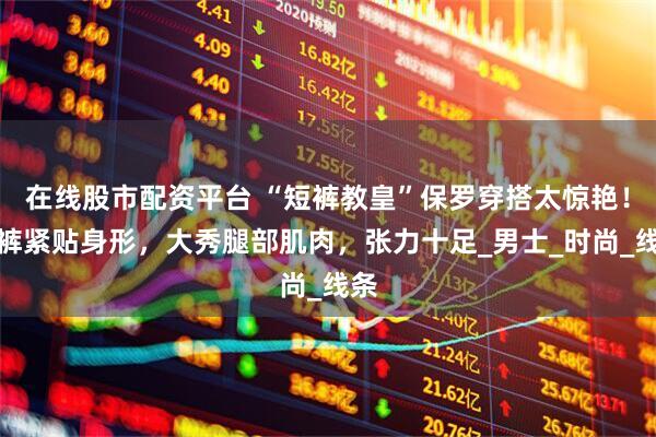 在线股市配资平台 “短裤教皇”保罗穿搭太惊艳！短裤紧贴身形，大秀腿部肌肉，张力十足_男士_时尚_线条