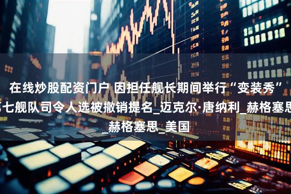 在线炒股配资门户 因担任舰长期间举行“变装秀”，美第七舰队司令人选被撤销提名_迈克尔·唐纳利_赫格塞思_美国