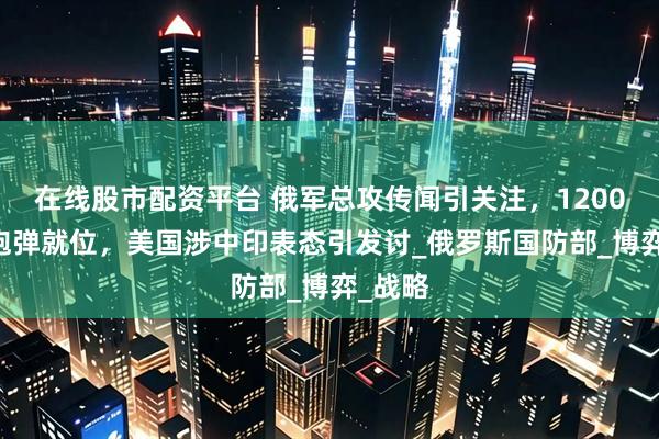 在线股市配资平台 俄军总攻传闻引关注，1200 万发炮弹就位，美国涉中印表态引发讨_俄罗斯国防部_博弈_战略