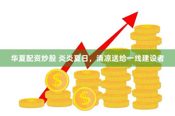 华夏配资炒股 炎炎夏日，清凉送给一线建设者
