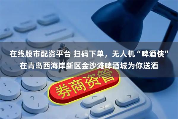 在线股市配资平台 扫码下单，无人机“啤酒侠”在青岛西海岸新区金沙滩啤酒城为你送酒