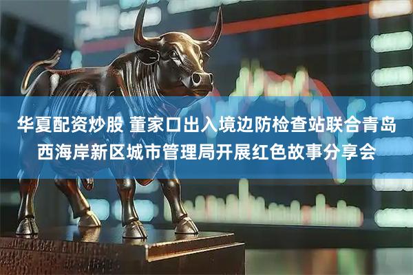 华夏配资炒股 董家口出入境边防检查站联合青岛西海岸新区城市管理局开展红色故事分享会