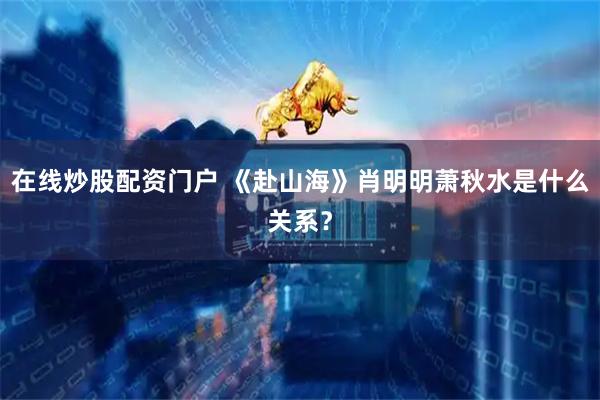 在线炒股配资门户 《赴山海》肖明明萧秋水是什么关系？