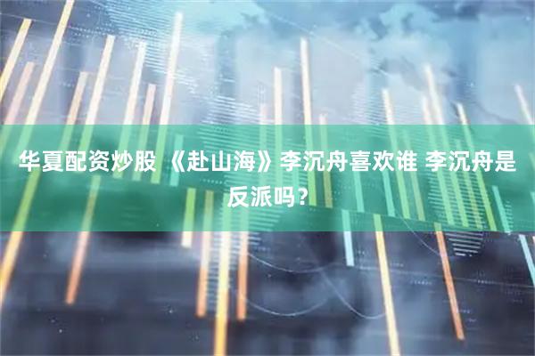 华夏配资炒股 《赴山海》李沉舟喜欢谁 李沉舟是反派吗？