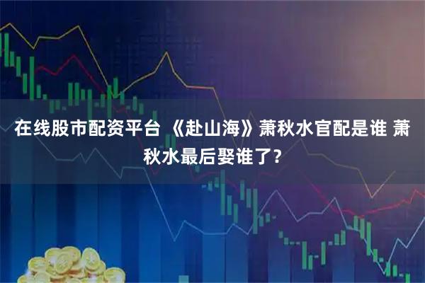 在线股市配资平台 《赴山海》萧秋水官配是谁 萧秋水最后娶谁了？