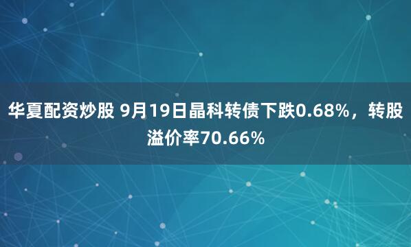 华夏配资炒股 9月19日晶科转债下跌0.68%,转股溢价率70.66%