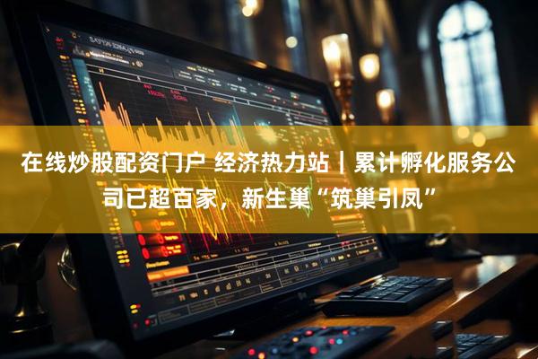 在线炒股配资门户 经济热力站｜累计孵化服务公司已超百家，新生巢“筑巢引凤”