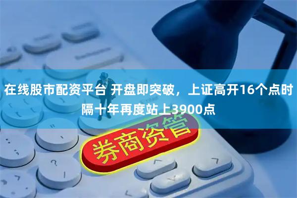 在线股市配资平台 开盘即突破，上证高开16个点时隔十年再度站上3900点