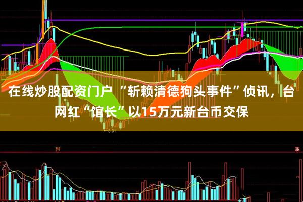 在线炒股配资门户 “斩赖清德狗头事件”侦讯，台网红“馆长”以15万元新台币交保