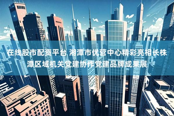 在线股市配资平台 湘潭市优营中心精彩亮相长株潭区域机关党建协作党建品牌成果展