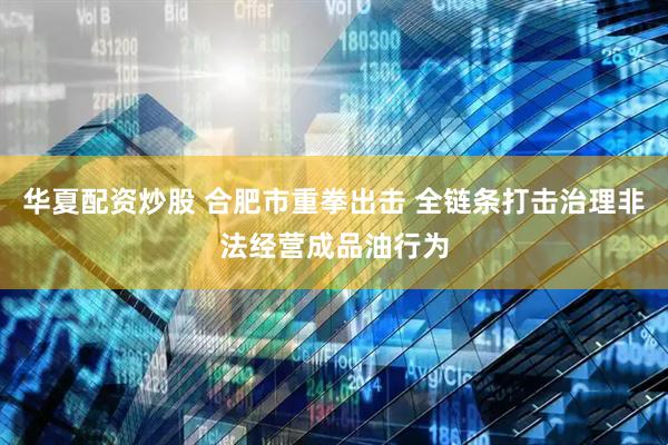 华夏配资炒股 合肥市重拳出击 全链条打击治理非法经营成品油行为