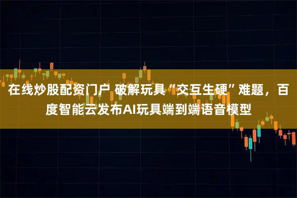 在线炒股配资门户 破解玩具“交互生硬”难题，百度智能云发布AI玩具端到端语音模型