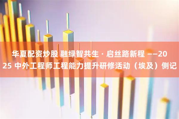 华夏配资炒股 融绿智共生 · 启丝路新程 ——2025 中外工程师工程能力提升研修活动（埃及）侧记