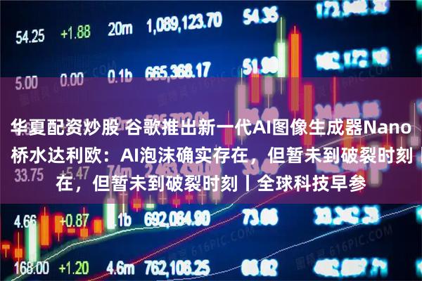 华夏配资炒股 谷歌推出新一代AI图像生成器Nano Banana Pro；桥水达利欧：AI泡沫确实存在，但暂未到破裂时刻丨全球科技早参