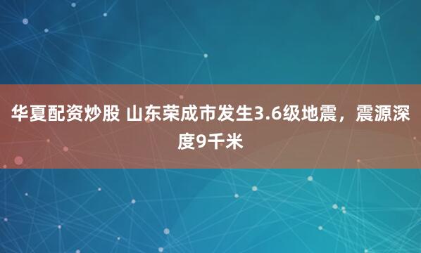 华夏配资炒股 山东荣成市发生3.6级地震，震源深度9千米