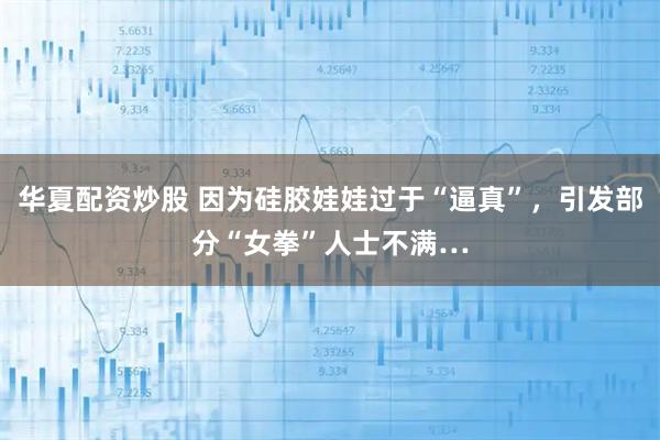 华夏配资炒股 因为硅胶娃娃过于“逼真”，引发部分“女拳”人士不满…