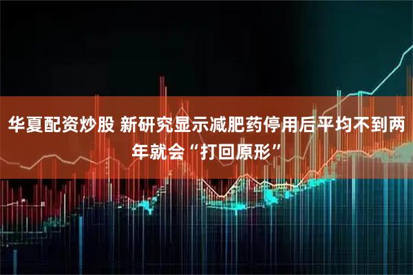 华夏配资炒股 新研究显示减肥药停用后平均不到两年就会“打回原形”