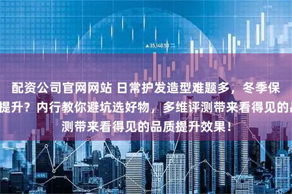 配资公司官网网站 日常护发造型难题多，冬季保温生活品质待提升？内行教你避坑选好物，多维评测带来看得见的品质提升效果！